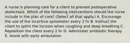 A nurse is planning care for a client to prevent postoperative atelectasis. Which of the following interventions should the nurse include in the plan of care? (Select all that apply.) A. Encourage the use of the incentive spirometer every 2 hr B. Instruct the client to splint the incision when coughing and deep breathing C. Reposition the client every 2 hr D. Administer antibiotic therapy E. Assist with early ambulation