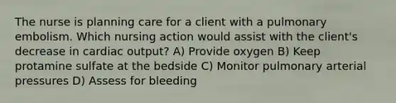 The nurse is planning care for a client with a pulmonary embolism. Which nursing action would assist with the client's decrease in cardiac output? A) Provide oxygen B) Keep protamine sulfate at the bedside C) Monitor pulmonary arterial pressures D) Assess for bleeding