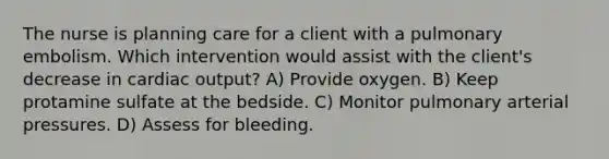 The nurse is planning care for a client with a pulmonary embolism. Which intervention would assist with the client's decrease in cardiac output? A) Provide oxygen. B) Keep protamine sulfate at the bedside. C) Monitor pulmonary arterial pressures. D) Assess for bleeding.