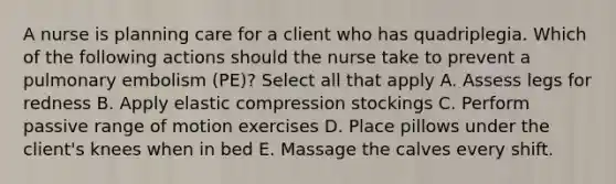 A nurse is planning care for a client who has quadriplegia. Which of the following actions should the nurse take to prevent a pulmonary embolism (PE)? Select all that apply A. Assess legs for redness B. Apply elastic compression stockings C. Perform passive range of motion exercises D. Place pillows under the client's knees when in bed E. Massage the calves every shift.