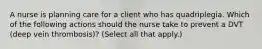 A nurse is planning care for a client who has quadriplegia. Which of the following actions should the nurse take to prevent a DVT (deep vein thrombosis)? (Select all that apply.)