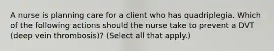 A nurse is planning care for a client who has quadriplegia. Which of the following actions should the nurse take to prevent a DVT (deep vein thrombosis)? (Select all that apply.)