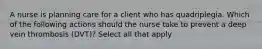 A nurse is planning care for a client who has quadriplegia. Which of the following actions should the nurse take to prevent a deep vein thrombosis (DVT)? Select all that apply