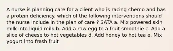 A nurse is planning care for a client who is racing chemo and has a protein deficiency. which of the following interventions should the nurse include in the plan of care ? SATA a. Mix powered skin milk into liquid milk b. Add a raw egg to a fruit smoothie c. Add a slice of cheese to hot vegetables d. Add honey to hot tea e. Mix yogurt into fresh fruit