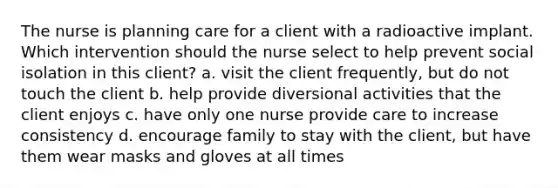 The nurse is planning care for a client with a radioactive implant. Which intervention should the nurse select to help prevent social isolation in this client? a. visit the client frequently, but do not touch the client b. help provide diversional activities that the client enjoys c. have only one nurse provide care to increase consistency d. encourage family to stay with the client, but have them wear masks and gloves at all times