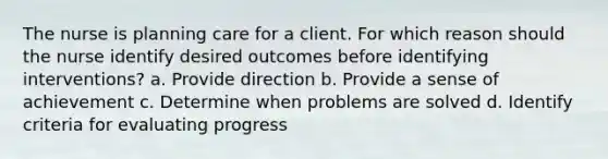 The nurse is planning care for a client. For which reason should the nurse identify desired outcomes before identifying interventions? a. Provide direction b. Provide a sense of achievement c. Determine when problems are solved d. Identify criteria for evaluating progress