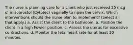 The nurse is planning care for a client who just received 25 mcg of misoprostol (Cytotec) vaginally to ripen the cervix. Which interventions should the nurse plan to implement? (Select all that apply.) a. Assist the client to the bathroom. b. Position the client in a high Fowler position. c. Assess the uterus for excessive contractions. d. Monitor the fetal heart rate for at least 30 minutes.