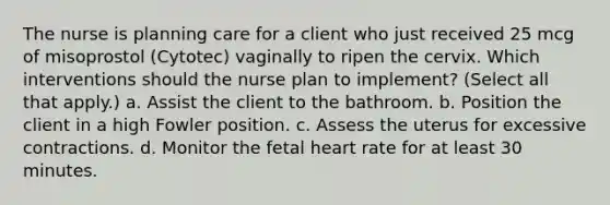 The nurse is planning care for a client who just received 25 mcg of misoprostol (Cytotec) vaginally to ripen the cervix. Which interventions should the nurse plan to implement? (Select all that apply.) a. Assist the client to the bathroom. b. Position the client in a high Fowler position. c. Assess the uterus for excessive contractions. d. Monitor the fetal heart rate for at least 30 minutes.