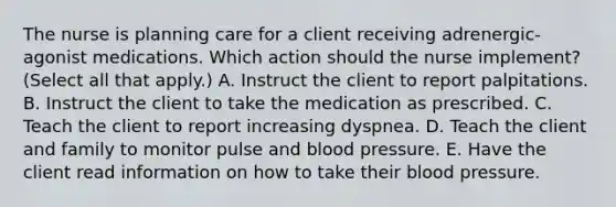 The nurse is planning care for a client receiving​ adrenergic-agonist medications. Which action should the nurse​ implement? (Select all that​ apply.) A. Instruct the client to report palpitations. B. Instruct the client to take the medication as prescribed. C. Teach the client to report increasing dyspnea. D. Teach the client and family to monitor pulse and blood pressure. E. Have the client read information on how to take their blood pressure.