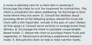 A nurse is planning care for a client who is receiving C. Encourage the client to tuck the treatment for malnutrition. The client is scheduled chin when swallowing. for discharge to their home where they live alone. D. Consult the dietitian about providing Which of the following actions should the nurse the client with a thin liquid diet. include in the plan of care? (Select all that apply.) A. Consult social services to arrange home meal delivery. B. Encourage the client to purchase nonperishable boxed meals. C. Advise the client to purchase frozen fruits and vegetables. D. Recommend drinking a supplement between meals. E. Educate the client on how to read nutrition labels.