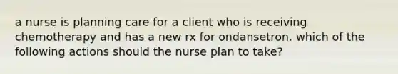 a nurse is planning care for a client who is receiving chemotherapy and has a new rx for ondansetron. which of the following actions should the nurse plan to take?