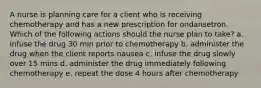 A nurse is planning care for a client who is receiving chemotherapy and has a new prescription for ondansetron. Which of the following actions should the nurse plan to take? a. infuse the drug 30 min prior to chemotherapy b. administer the drug when the client reports nausea c. infuse the drug slowly over 15 mins d. administer the drug immediately following chemotherapy e. repeat the dose 4 hours after chemotherapy