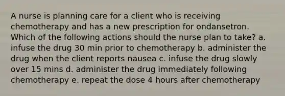 A nurse is planning care for a client who is receiving chemotherapy and has a new prescription for ondansetron. Which of the following actions should the nurse plan to take? a. infuse the drug 30 min prior to chemotherapy b. administer the drug when the client reports nausea c. infuse the drug slowly over 15 mins d. administer the drug immediately following chemotherapy e. repeat the dose 4 hours after chemotherapy