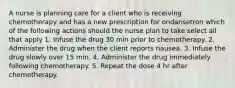 A nurse is planning care for a client who is receiving chemotherapy and has a new prescription for ondansetron which of the following actions should the nurse plan to take select all that apply 1. Infuse the drug 30 min prior to chemotherapy. 2. Administer the drug when the client reports nausea. 3. Infuse the drug slowly over 15 min. 4. Administer the drug immediately following chemotherapy. 5. Repeat the dose 4 hr after chemotherapy.