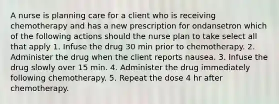 A nurse is planning care for a client who is receiving chemotherapy and has a new prescription for ondansetron which of the following actions should the nurse plan to take select all that apply 1. Infuse the drug 30 min prior to chemotherapy. 2. Administer the drug when the client reports nausea. 3. Infuse the drug slowly over 15 min. 4. Administer the drug immediately following chemotherapy. 5. Repeat the dose 4 hr after chemotherapy.