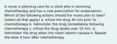 A nurse is planning care for a client who is receiving chemotherapy and has a new prescription for ondansetron. Which of the following actions should the nurse plan to take? (select all that apply.) a. Infuse the drug 30 min prior to chemotherapy b. Administer the drug immediately following chemotherapy c. Infuse the drug slowly over 15 min. d. Administer the drug when the client reports nausea e. Repeat the dose 4 hour after chemotherapy