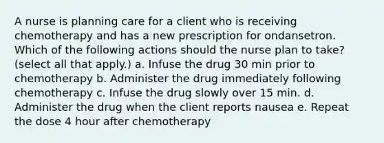 A nurse is planning care for a client who is receiving chemotherapy and has a new prescription for ondansetron. Which of the following actions should the nurse plan to take? (select all that apply.) a. Infuse the drug 30 min prior to chemotherapy b. Administer the drug immediately following chemotherapy c. Infuse the drug slowly over 15 min. d. Administer the drug when the client reports nausea e. Repeat the dose 4 hour after chemotherapy