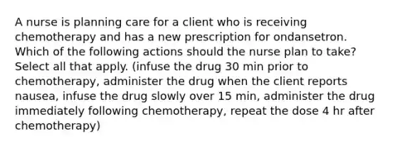 A nurse is planning care for a client who is receiving chemotherapy and has a new prescription for ondansetron. Which of the following actions should the nurse plan to take? Select all that apply. (infuse the drug 30 min prior to chemotherapy, administer the drug when the client reports nausea, infuse the drug slowly over 15 min, administer the drug immediately following chemotherapy, repeat the dose 4 hr after chemotherapy)