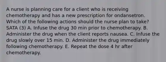 A nurse is planning care for a client who is receiving chemotherapy and has a new prescription for ondansetron. Which of the following actions should the nurse plan to take? SATA (3) A. Infuse the drug 30 min prior to chemotherapy. B. Administer the drug when the client reports nausea. C. Infuse the drug slowly over 15 min. D. Administer the drug immediately following chemotherapy. E. Repeat the dose 4 hr after chemotherapy.