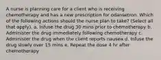 A nurse is planning care for a client who is receiving chemotherapy and has a new prescription for odansetron. Which of the following actions should the nurse plan to take? (Select all that apply). a. Infuse the drug 30 mins prior to chemotherapy b. Administer the drug immediately following chemotherapy c. Administer the drug when the client reports nausea d. Infuse the drug slowly over 15 mins e. Repeat the dose 4 hr after chemotherapy