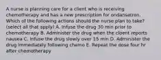 A nurse is planning care for a client who is receiving chemotherapy and has a new prescription for ondansetron. Which of the following actions should the nurse plan to take?(select all that apply) A. Infuse the drug 30 min prior to chemotherapy B. Administer the drug when the cloent reports nausea C. Infuse the drug slowly over 15 min D. Administer the drug immediately following chemo E. Repeat the dose four hr after chemotherapy