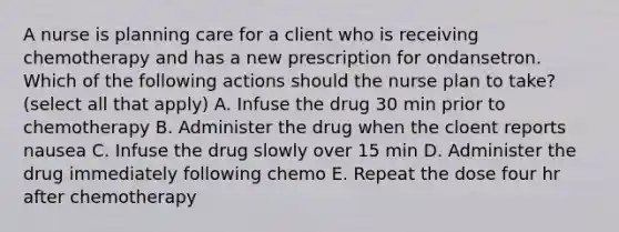 A nurse is planning care for a client who is receiving chemotherapy and has a new prescription for ondansetron. Which of the following actions should the nurse plan to take?(select all that apply) A. Infuse the drug 30 min prior to chemotherapy B. Administer the drug when the cloent reports nausea C. Infuse the drug slowly over 15 min D. Administer the drug immediately following chemo E. Repeat the dose four hr after chemotherapy