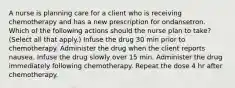 A nurse is planning care for a client who is receiving chemotherapy and has a new prescription for ondansetron. Which of the following actions should the nurse plan to take? (Select all that apply.) Infuse the drug 30 min prior to chemotherapy. Administer the drug when the client reports nausea. Infuse the drug slowly over 15 min. Administer the drug immediately following chemotherapy. Repeat the dose 4 hr after chemotherapy.