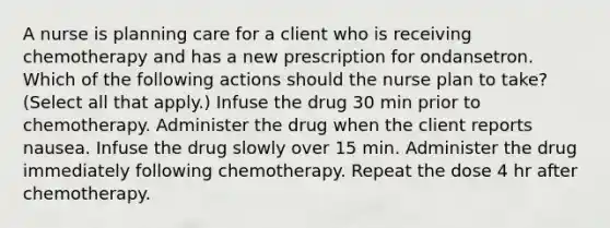 A nurse is planning care for a client who is receiving chemotherapy and has a new prescription for ondansetron. Which of the following actions should the nurse plan to take? (Select all that apply.) Infuse the drug 30 min prior to chemotherapy. Administer the drug when the client reports nausea. Infuse the drug slowly over 15 min. Administer the drug immediately following chemotherapy. Repeat the dose 4 hr after chemotherapy.