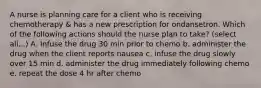 A nurse is planning care for a client who is receiving chemotherapy & has a new prescription for ondansetron. Which of the following actions should the nurse plan to take? (select all...) A. Infuse the drug 30 min prior to chemo b. administer the drug when the client reports nausea c. infuse the drug slowly over 15 min d. administer the drug immediately following chemo e. repeat the dose 4 hr after chemo