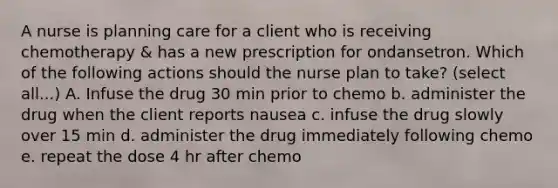 A nurse is planning care for a client who is receiving chemotherapy & has a new prescription for ondansetron. Which of the following actions should the nurse plan to take? (select all...) A. Infuse the drug 30 min prior to chemo b. administer the drug when the client reports nausea c. infuse the drug slowly over 15 min d. administer the drug immediately following chemo e. repeat the dose 4 hr after chemo