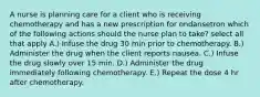 A nurse is planning care for a client who is receiving chemotherapy and has a new prescription for ondansetron which of the following actions should the nurse plan to take? select all that apply A.) Infuse the drug 30 min prior to chemotherapy. B.) Administer the drug when the client reports nausea. C.) Infuse the drug slowly over 15 min. D.) Administer the drug immediately following chemotherapy. E.) Repeat the dose 4 hr after chemotherapy.