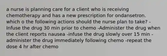 a nurse is planning care for a client who is receiving chemotherapy and has a new prescription for ondansetron. which o the following actions should the nurse plan to take? -Infuse the drug 30 min prior to chemo -Administer the drug when the client reports nausea -infuse the drug slowly over 15 min -administer the drug immediately following chemo -repeat the dose 4 hr after chemo