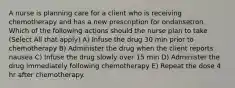 A nurse is planning care for a client who is receiving chemotherapy and has a new prescription for ondansetron. Which of the following actions should the nurse plan to take (Select All that apply) A) Infuse the drug 30 min prior to chemotherapy B) Administer the drug when the client reports nausea C) Infuse the drug slowly over 15 min D) Administer the drug immediately following chemotherapy E) Repeat the dose 4 hr after chemotherapy.