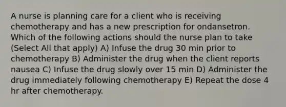 A nurse is planning care for a client who is receiving chemotherapy and has a new prescription for ondansetron. Which of the following actions should the nurse plan to take (Select All that apply) A) Infuse the drug 30 min prior to chemotherapy B) Administer the drug when the client reports nausea C) Infuse the drug slowly over 15 min D) Administer the drug immediately following chemotherapy E) Repeat the dose 4 hr after chemotherapy.