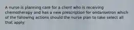 A nurse is planning care for a client who is receiving chemotherapy and has a new prescription for ondansetron which of the following actions should the nurse plan to take select all that apply: