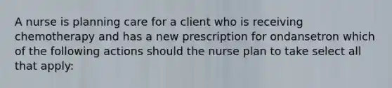 A nurse is planning care for a client who is receiving chemotherapy and has a new prescription for ondansetron which of the following actions should the nurse plan to take select all that apply: