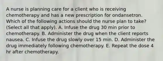 A nurse is planning care for a client who is receiving chemotherapy and has a new prescription for ondansetron. Which of the following actions should the nurse plan to take? (Select all that apply). A. Infuse the drug 30 min prior to chemotherapy. B. Administer the drug when the client reports nausea. C. Infuse the drug slowly over 15 min. D. Administer the drug immediately following chemotherapy. E. Repeat the dose 4 hr after chemotherapy.