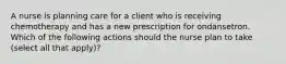 A nurse is planning care for a client who is receiving chemotherapy and has a new prescription for ondansetron. Which of the following actions should the nurse plan to take (select all that apply)?