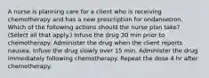 A nurse is planning care for a client who is receiving chemotherapy and has a new prescription for ondansetron. Which of the following actions should the nurse plan take? (Select all that apply.) Infuse the drug 30 min prior to chemotherapy. Administer the drug when the client reports nausea. Infuse the drug slowly over 15 min. Administer the drug immediately following chemotherapy. Repeat the dose 4 hr after chemotherapy.