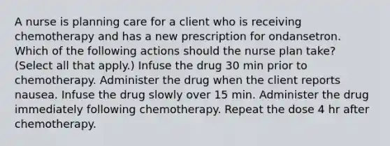 A nurse is planning care for a client who is receiving chemotherapy and has a new prescription for ondansetron. Which of the following actions should the nurse plan take? (Select all that apply.) Infuse the drug 30 min prior to chemotherapy. Administer the drug when the client reports nausea. Infuse the drug slowly over 15 min. Administer the drug immediately following chemotherapy. Repeat the dose 4 hr after chemotherapy.