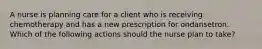 A nurse is planning care for a client who is receiving chemotherapy and has a new prescription for ondansetron. Which of the following actions should the nurse plan to take?