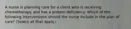 A nurse is planning care for a client who is receiving chemotherapy and has a protein deficiency. Which of the following interventions should the nurse include in the plan of care? (Select all that apply.)