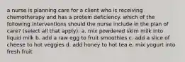 a nurse is planning care for a client who is receiving chemotherapy and has a protein deficiency. which of the following interventions should the nurse include in the plan of care? (select all that apply). a. mix powdered skim milk into liquid milk b. add a raw egg to fruit smoothies c. add a slice of cheese to hot veggies d. add honey to hot tea e. mix yogurt into fresh fruit