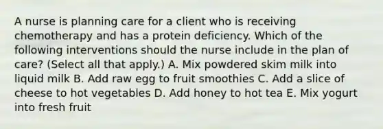 A nurse is planning care for a client who is receiving chemotherapy and has a protein deficiency. Which of the following interventions should the nurse include in the plan of care? (Select all that apply.) A. Mix powdered skim milk into liquid milk B. Add raw egg to fruit smoothies C. Add a slice of cheese to hot vegetables D. Add honey to hot tea E. Mix yogurt into fresh fruit