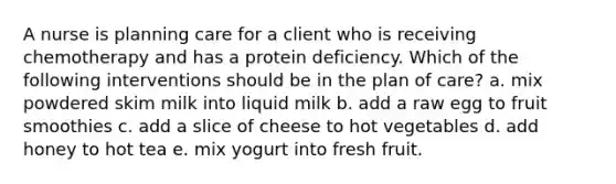 A nurse is planning care for a client who is receiving chemotherapy and has a protein deficiency. Which of the following interventions should be in the plan of care? a. mix powdered skim milk into liquid milk b. add a raw egg to fruit smoothies c. add a slice of cheese to hot vegetables d. add honey to hot tea e. mix yogurt into fresh fruit.