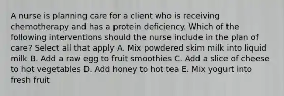 A nurse is planning care for a client who is receiving chemotherapy and has a protein deficiency. Which of the following interventions should the nurse include in the plan of care? Select all that apply A. Mix powdered skim milk into liquid milk B. Add a raw egg to fruit smoothies C. Add a slice of cheese to hot vegetables D. Add honey to hot tea E. Mix yogurt into fresh fruit