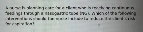 A nurse is planning care for a client who is receiving continuous feedings through a nasogastric tube (NG). Which of the following interventions should the nurse include to reduce the client's risk for aspiration?