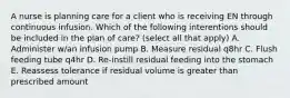 A nurse is planning care for a client who is receiving EN through continuous infusion. Which of the following interentions should be included in the plan of care? (select all that apply) A. Administer w/an infusion pump B. Measure residual q8hr C. Flush feeding tube q4hr D. Re-instill residual feeding into the stomach E. Reassess tolerance if residual volume is greater than prescribed amount