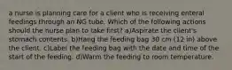 a nurse is planning care for a client who is receiving enteral feedings through an NG tube. Which of the following actions should the nurse plan to take first? a)Aspirate the client's stomach contents. b)Hang the feeding bag 30 cm (12 in) above the client. c)Label the feeding bag with the date and time of the start of the feeding. d)Warm the feeding to room temperature.