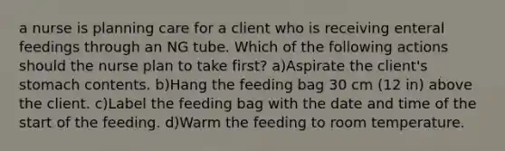 a nurse is planning care for a client who is receiving enteral feedings through an NG tube. Which of the following actions should the nurse plan to take first? a)Aspirate the client's stomach contents. b)Hang the feeding bag 30 cm (12 in) above the client. c)Label the feeding bag with the date and time of the start of the feeding. d)Warm the feeding to room temperature.